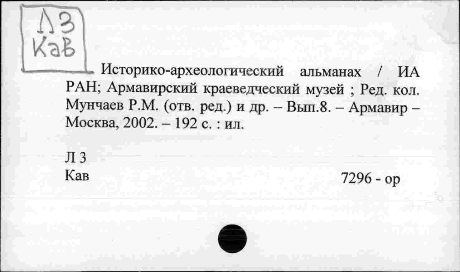 ﻿Историко-археологический альманах / ИА
РАН; Армавирский краеведческий музей ; Ред. кол. Мунчаев Р.М. (отв. ред.) и др. - Вып.8. - Армавир -Москва, 2002. - 192 с. : ил.
Л 3
Кав
7296 - ор